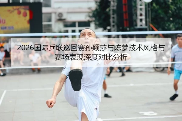 2026国际乒联巡回赛孙颖莎与陈梦技术风格与赛场表现深度对比分析